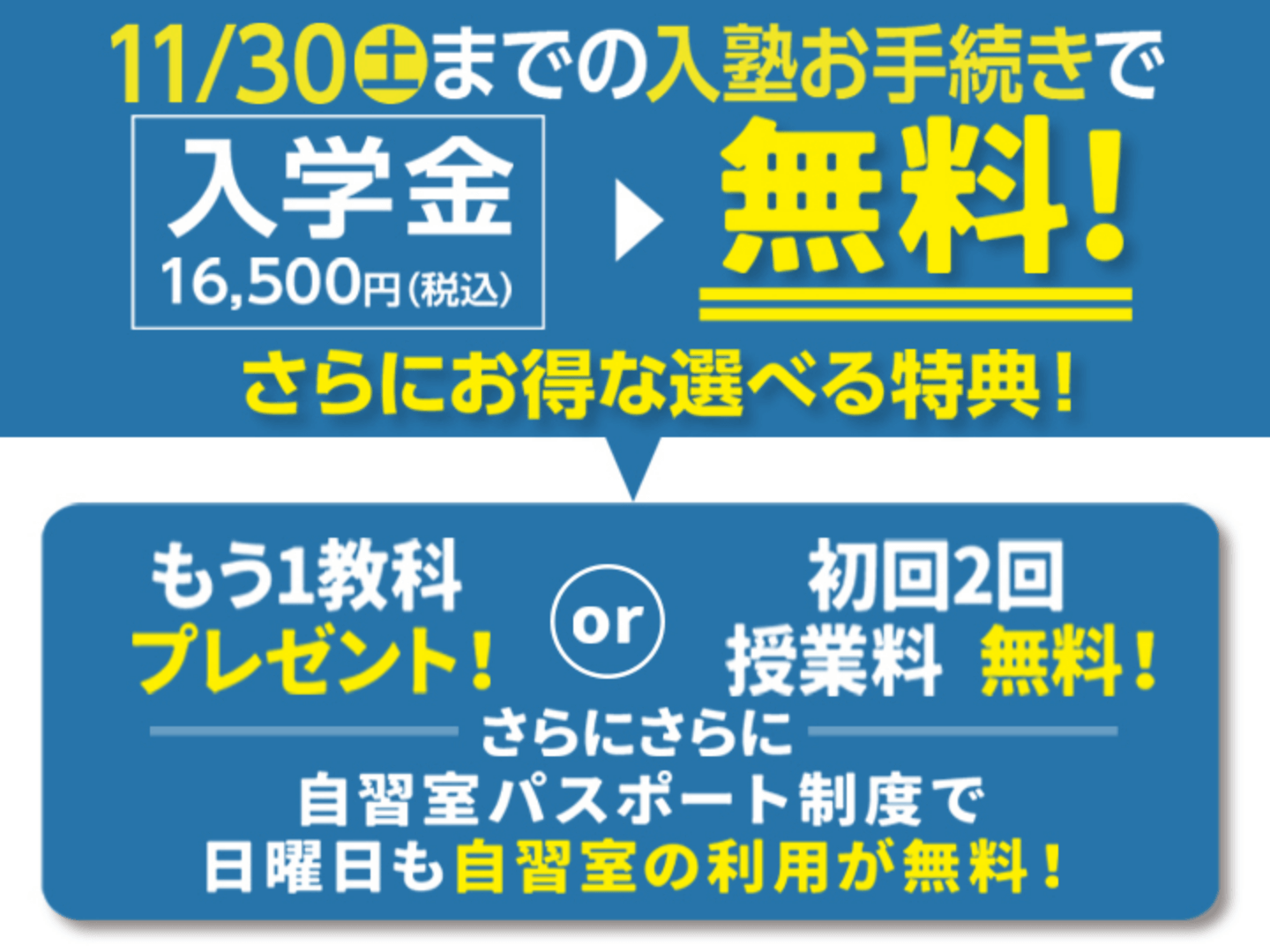 11月30日（土）までの入塾お手続きで、入塾金16,500円（税込）が無料！【さらにお得な選べる特典／もう1教科プレゼント or 初回2回の授業料が無料】さらにさらに、自習室パスポート制度で日曜日も自習室の利用が無料！