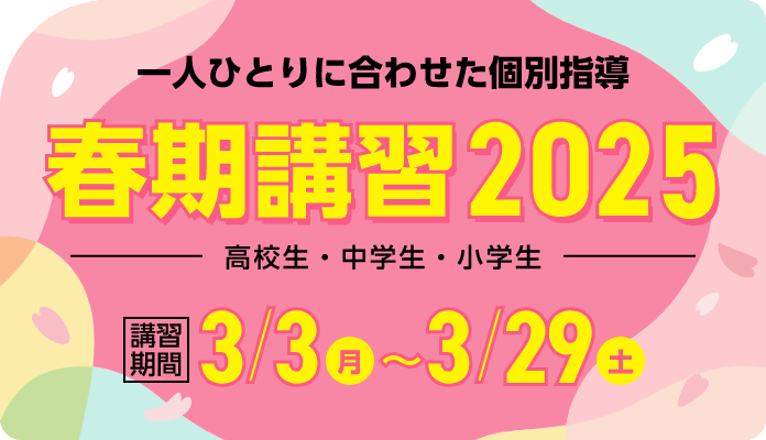 一人ひとりに合わせた個別指導 春期講習2025 | 講習期間：3月3日（月）～3月29日（土）